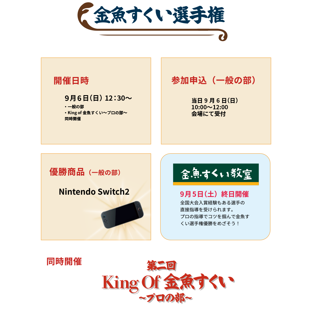 金魚すくい選手権。開催日時：9月6日(日) 12:30〜 一般の部・King of 金魚すくい 同時開催。参加申込（一般の部）：当日9月6日(日) 会場にて受付。優勝賞品（一般の部）：Nintendo Switch2。金魚すくい教室：9月5日(土) 終日開催。全国大会入賞経験もある選手の直接指導を受けられます。プロの指導でコツを掴んで金魚すくい選手権優勝をめざそう！同時開催：第二回 King Of 金魚すくい